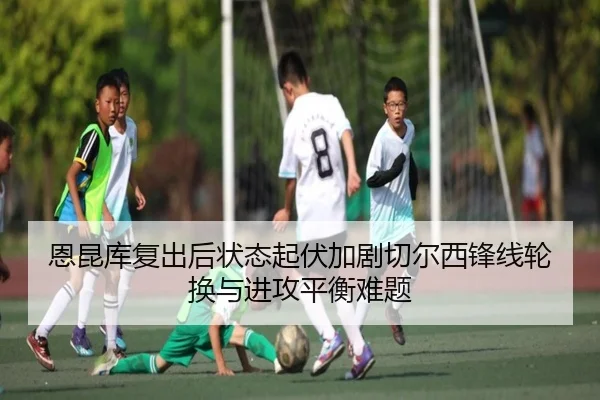 恩昆库复出后状态起伏加剧切尔西锋线轮换与进攻平衡难题