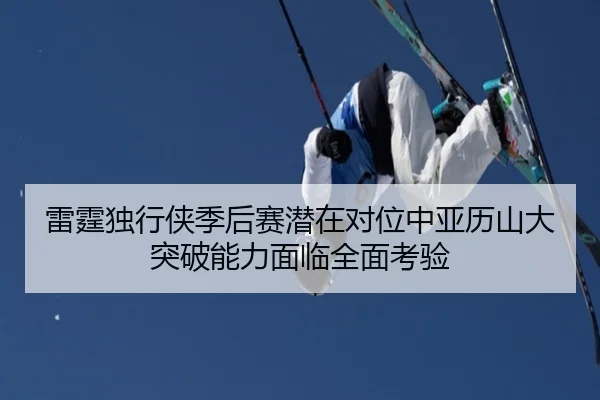 雷霆独行侠季后赛潜在对位中亚历山大突破能力面临全面考验